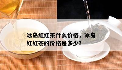 冰岛红红茶什么价格，冰岛红红茶的价格是多少？