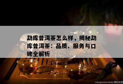 勐库普洱茶怎么样，揭秘勐库普洱茶：品质、服务与口碑全解析