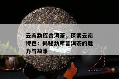 云南勐库普洱茶，探索云南特色：揭秘勐库普洱茶的魅力与故事