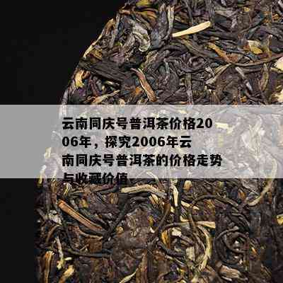 云南同庆号普洱茶价格2006年，探究2006年云南同庆号普洱茶的价格走势与收藏价值