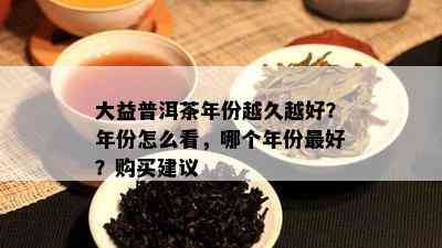 大益普洱茶年份越久越好？年份怎么看，哪个年份更好？购买建议