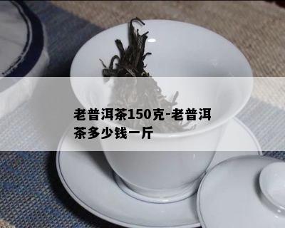 老普洱茶150克-老普洱茶多少钱一斤