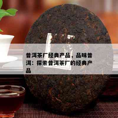 普洱茶厂经典产品，品味普洱：探索普洱茶厂的经典产品