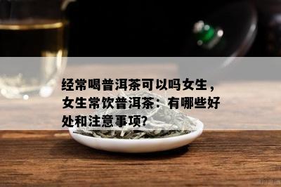 经常喝普洱茶可以吗女生，女生常饮普洱茶：有哪些好处和留意事项？