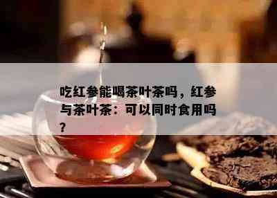 吃红参能喝茶叶茶吗，红参与茶叶茶：可以同时食用吗？