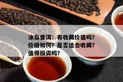 冰岛普洱：有收藏价值吗？价格如何？是否适合收藏？值得投资吗？