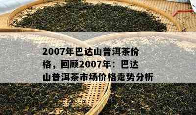 2007年巴达山普洱茶价格，回顾2007年：巴达山普洱茶市场价格走势分析