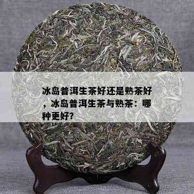 冰岛普洱生茶好还是熟茶好，冰岛普洱生茶与熟茶：哪种更好？