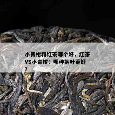 小青柑和红茶哪个好，红茶VS小青柑：哪种茶叶更好？