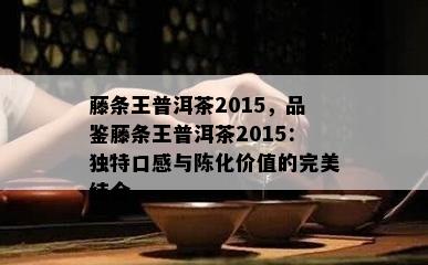 藤条王普洱茶2015，品鉴藤条王普洱茶2015：独特口感与陈化价值的完美结合