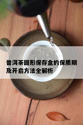 普洱茶圆形保存盒的保质期及开启方法全解析