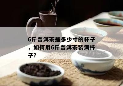 6斤普洱茶是多少寸的杯子，怎样用6斤普洱茶装满杯子？