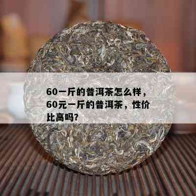 60一斤的普洱茶怎么样，60元一斤的普洱茶，性价比高吗？