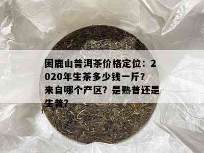 困鹿山普洱茶价格定位：2020年生茶多少钱一斤？来自哪个产区？是熟普还是生普？