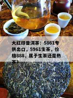 大红印普洱茶：5861专供出口，5961生茶，价格888，属于生茶还是熟茶？