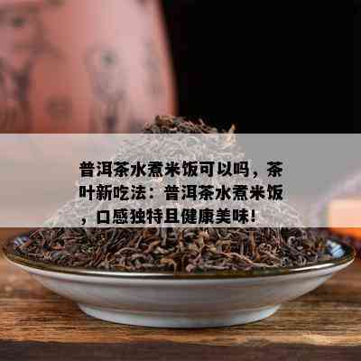 普洱茶水煮米饭可以吗，茶叶新吃法：普洱茶水煮米饭，口感特别且健康美味！