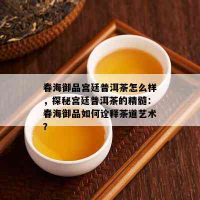 春海御品宫廷普洱茶怎么样，探秘宫廷普洱茶的精髓：春海御品如何诠释茶道艺术？