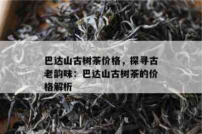 巴达山古树茶价格，探寻古老韵味：巴达山古树茶的价格解析