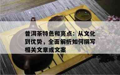 普洱茶特色和亮点：从文化到优势，全面解析怎样撰写相关文章或文案