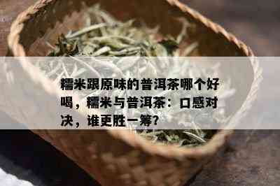 糯米跟原味的普洱茶哪个好喝，糯米与普洱茶：口感对决，谁更胜一筹？