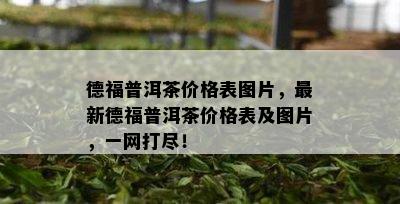 德福普洱茶价格表图片，最新德福普洱茶价格表及图片，一网打尽！