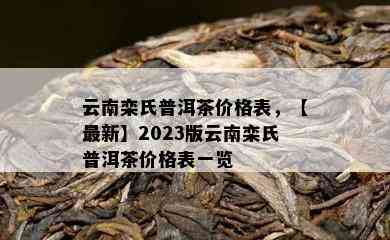 云南栾氏普洱茶价格表，【最新】2023版云南栾氏普洱茶价格表一览