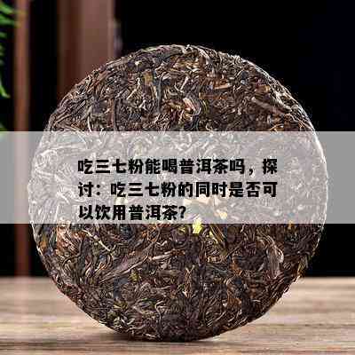 吃三七粉能喝普洱茶吗，探讨：吃三七粉的同时是否可以饮用普洱茶？