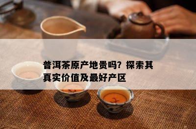 普洱茶原产地贵吗？探索其真实价值及更好产区