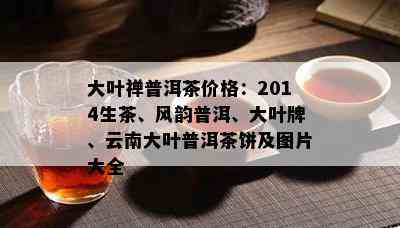 大叶禅普洱茶价格：2014生茶、风韵普洱、大叶牌、云南大叶普洱茶饼及图片大全