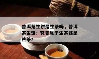 普洱茶生饼是生茶吗，普洱茶生饼：究竟属于生茶还是熟茶？