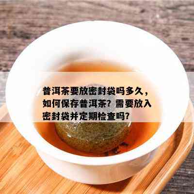 普洱茶要放密封袋吗多久，怎样保存普洱茶？需要放入密封袋并定期检查吗？