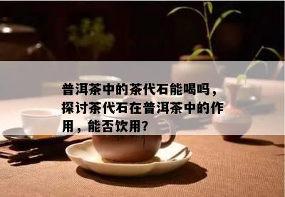 普洱茶中的茶代石能喝吗，探讨茶代石在普洱茶中的作用，能否饮用？