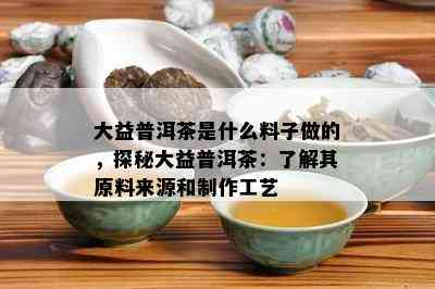 大益普洱茶是什么料子做的，探秘大益普洱茶：熟悉其原料来源和制作工艺