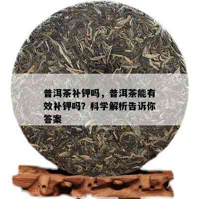 普洱茶补钾吗，普洱茶能有效补钾吗？科学解析告诉你答案