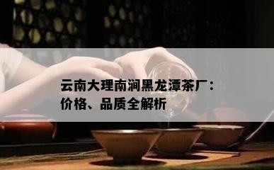 云南大理南涧黑龙潭茶厂：价格、品质全解析