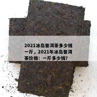 2021冰岛普洱茶多少钱一斤，2021年冰岛普洱茶价格：一斤多少钱？