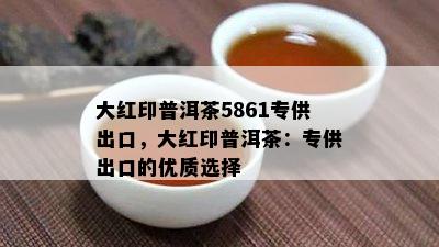 大红印普洱茶5861专供出口，大红印普洱茶：专供出口的优质选择