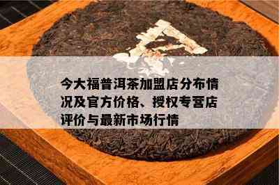 今大福普洱茶加盟店分布情况及官方价格、授权专营店评价与最新市场行情