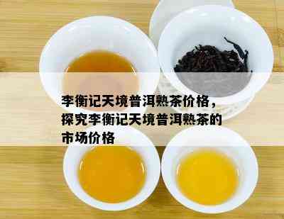 李衡记天境普洱熟茶价格，探究李衡记天境普洱熟茶的市场价格