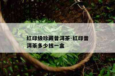 红印级珍藏普洱茶-红印普洱茶多少钱一盒