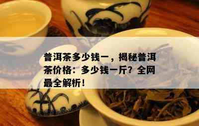 普洱茶多少钱一，揭秘普洱茶价格：多少钱一斤？全网最全解析！