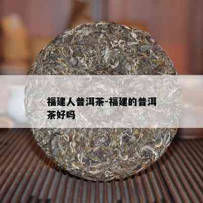 福建人普洱茶-福建的普洱茶好吗