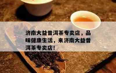 济南大益普洱茶专卖店，品味健康生活，来济南大益普洱茶专卖店！