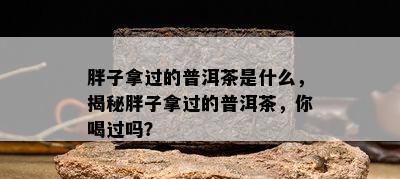 胖子拿过的普洱茶是什么，揭秘胖子拿过的普洱茶，你喝过吗？