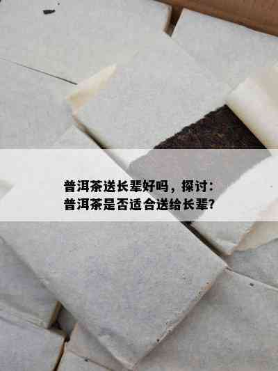 普洱茶送长辈好吗，探讨：普洱茶是不是适合送给长辈？