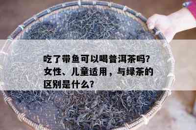 吃了带可以喝普洱茶吗？女性、儿童适用，与绿茶的区别是什么？