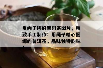 用绳子绑的普洱茶图片，精致手工制作：用绳子精心捆绑的普洱茶，品味独特韵味！