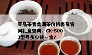 壹品茶客普洱茶价格表及官网礼盒查询，CK-S003型号多少钱一盒？