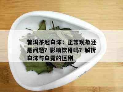 普洱茶起白沫：正常现象还是疑问？作用饮用吗？解析白沫与白霜的区别