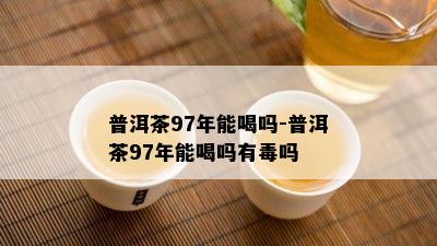 普洱茶97年能喝吗-普洱茶97年能喝吗有吗